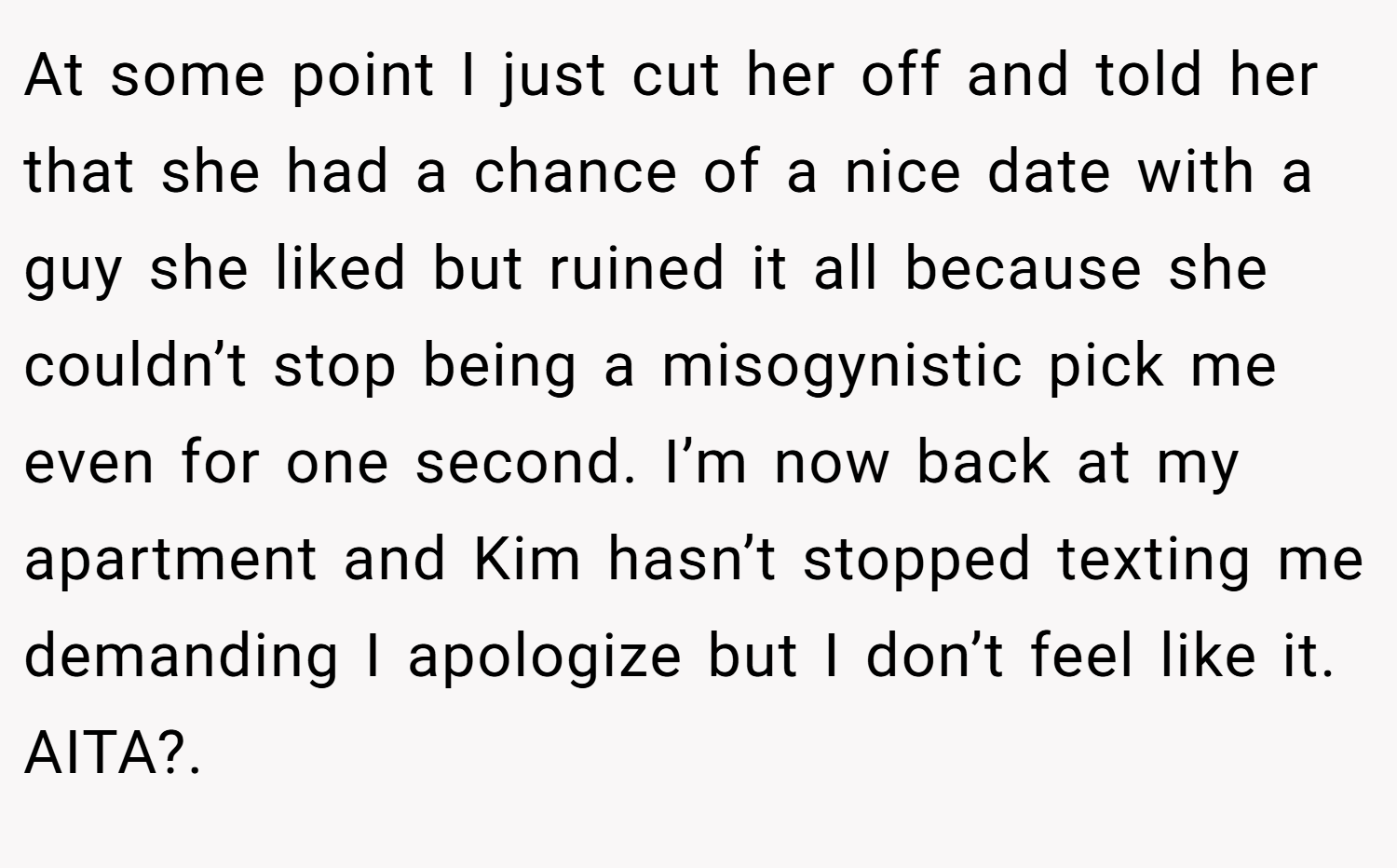 At some point I just cut her off and told her that she had a chance of a nice date with a guy she liked but ruined it all because she couldn’t stop being a misogynistic pick me even for one second. I’m now back at my apartment and Kim hasn’t stopped texting me demanding I apologize but I don’t feel like it. AITA?.