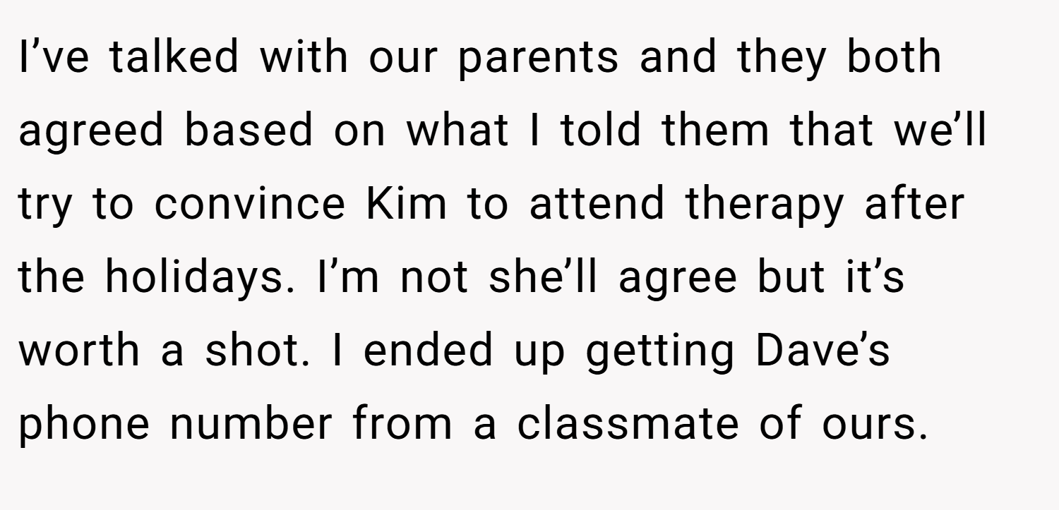 I’ve talked with our parents and they both agreed based on what I told them that we’ll try to convince Kim to attend therapy after the holidays. I’m not she’ll agree but it’s worth a shot. I ended up getting Dave’s phone number from a classmate of ours.