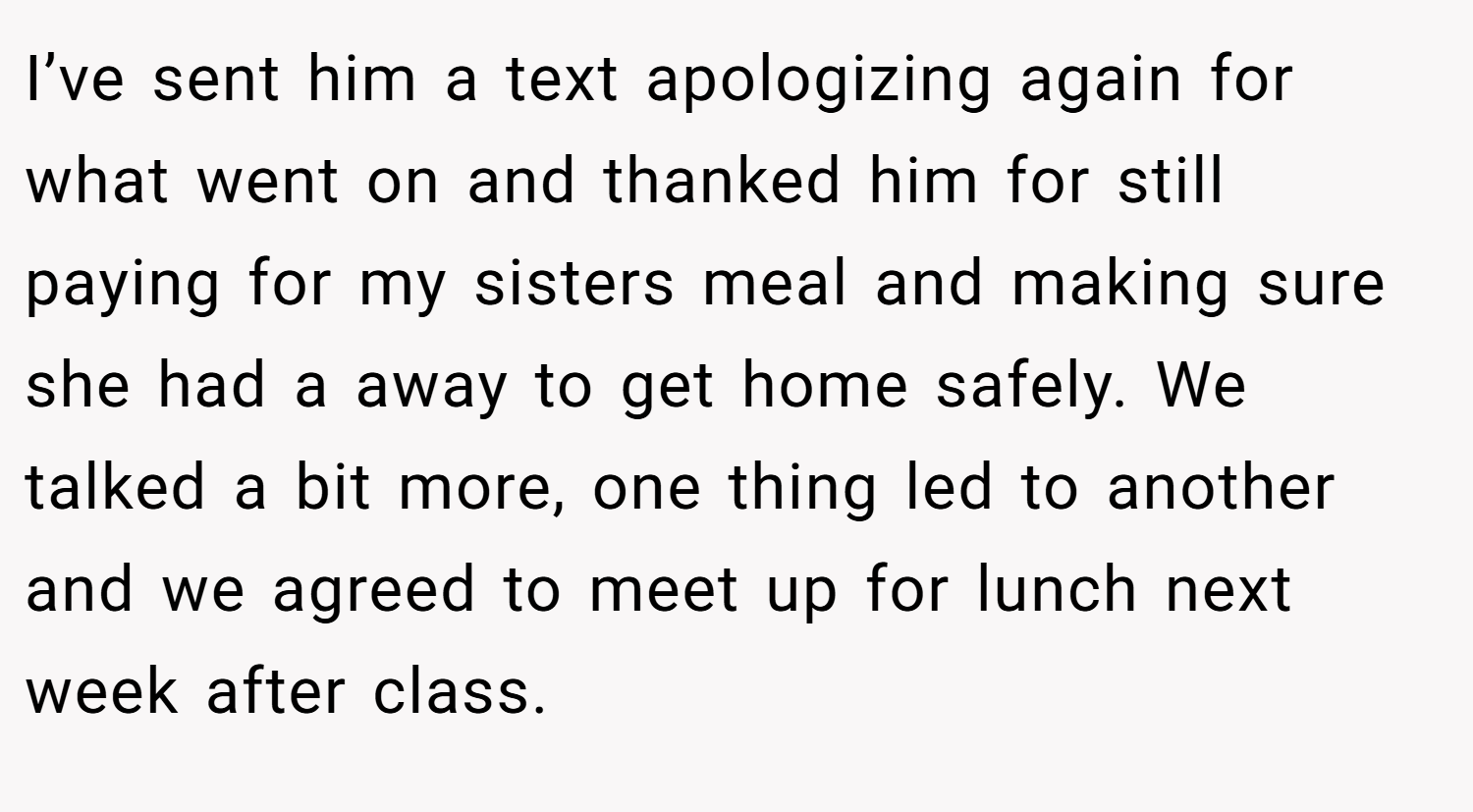 I’ve sent him a text apologizing again for what went on and thanked him for still paying for my sisters meal and making sure she had a away to get home safely. We talked a bit more, one thing led to another and we agreed to meet up for lunch next week after class.
