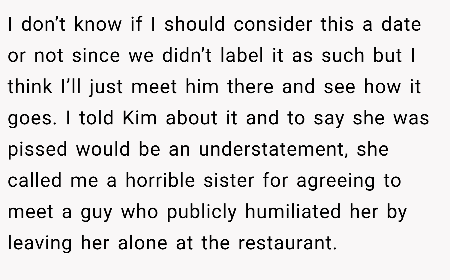 I don’t know if I should consider this a date or not since we didn’t label it as such but I think I’ll just meet him there and see how it goes. I told Kim about it and to say she was pissed would be an understatement, she called me a horrible sister for agreeing to meet a guy who publicly humiliated her by leaving her alone at the restaurant.