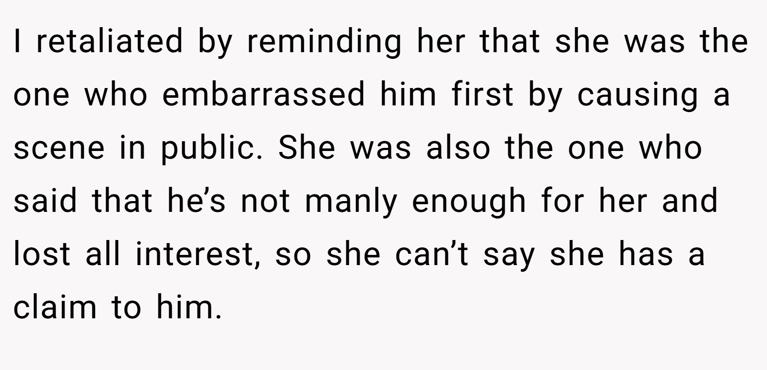 I retaliated by reminding her that she was the one who embarrassed him first by causing a scene in public. She was also the one who said that he’s not manly enough for her and lost all interest, so she can’t say she has a claim to him.