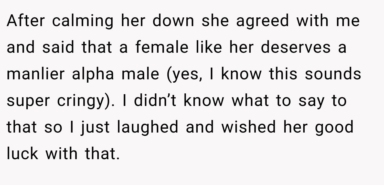 After calming her down she agreed with me and said that a female like her deserves a manlier alpha male (yes, I know this sounds super cringy). I didn’t know what to say to that so I just laughed and wished her good luck with that.