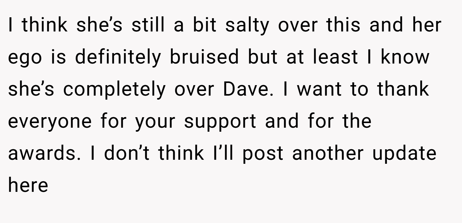 I think she’s still a bit salty over this and her ego is definitely bruised but at least I know she’s completely over Dave. I want to thank everyone for your support and for the awards. I don’t think I’ll post another update here