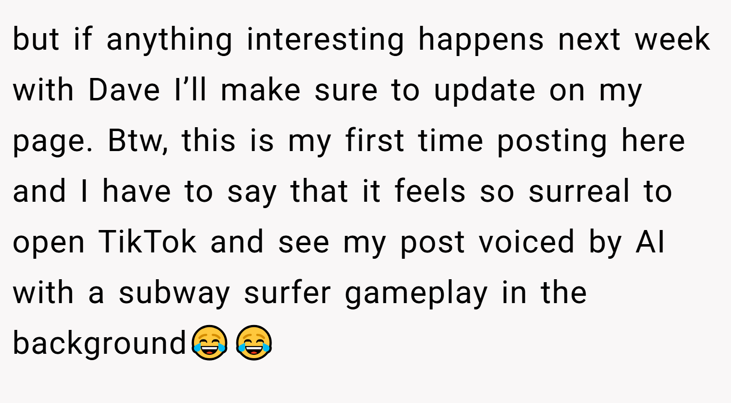 but if anything interesting happens next week with Dave I’ll make sure to update on my page. Btw, this is my first time posting here and I have to say that it feels so surreal to open TikTok and see my post voiced by AI with a subway surfer gameplay in the background😂😂