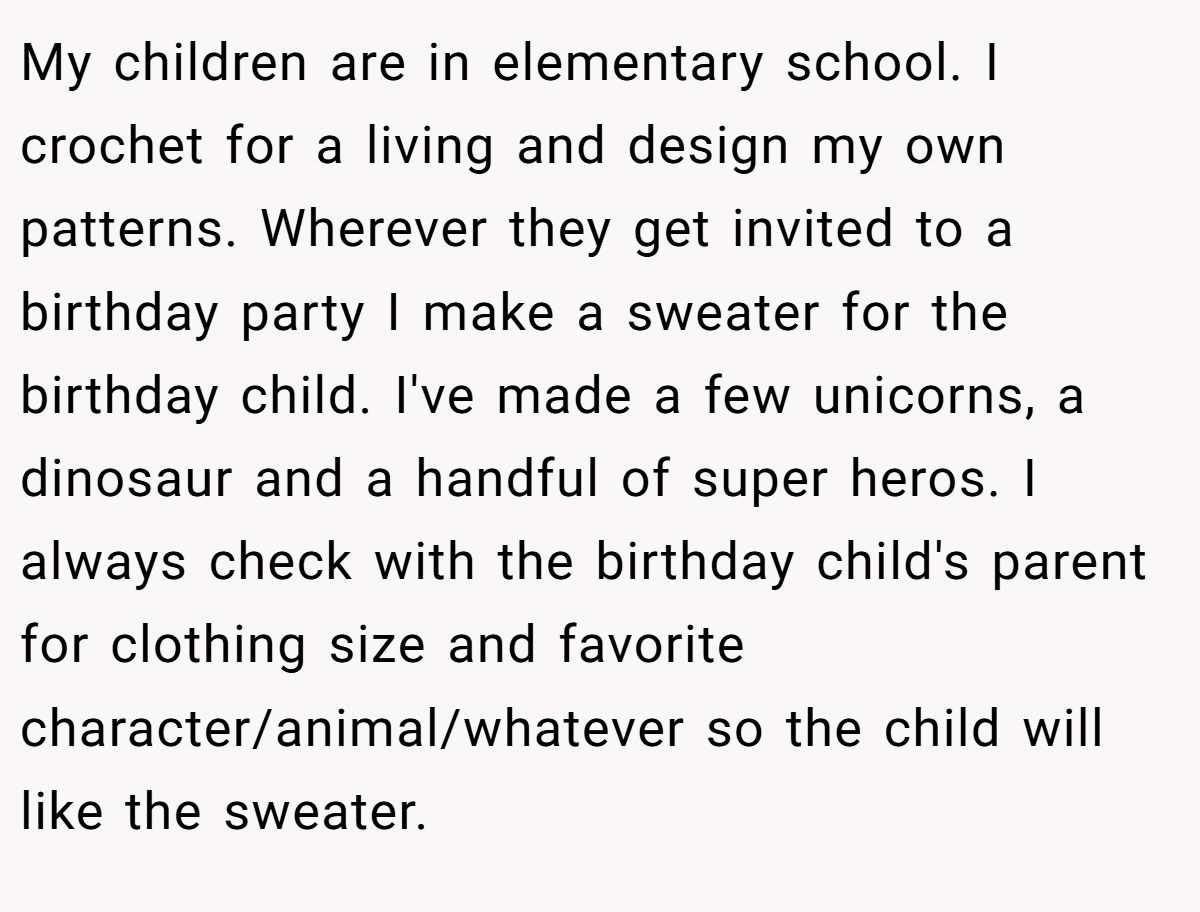 My children are in elementary school. I crochet for a living and design my own patterns. Wherever they get invited to a birthday party I make a sweater for the birthday child. I've made a few unicorns, a dinosaur and a handful of super heros. I always check with the birthday child's parent for clothing size and favorite character/animal/whatever so the child will like the sweater.