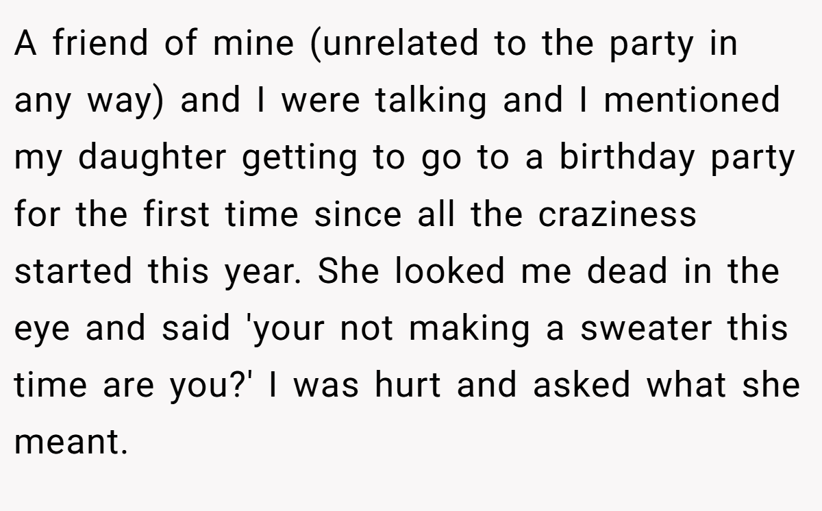 A friend of mine (unrelated to the party in any way) and I were talking and I mentioned my daughter getting to go to a birthday party for the first time since all the craziness started this year. She looked me dead in the eye and said 'your not making a sweater this time are you?' I was hurt and asked what she meant.