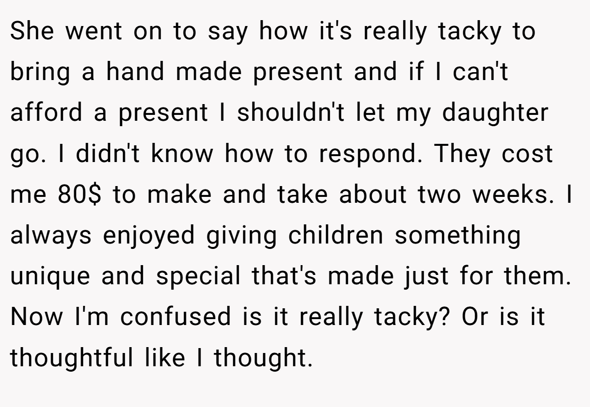 She went on to say how it's really tacky to bring a hand made present and if I can't afford a present I shouldn't let my daughter go. I didn't know how to respond. They cost me 80$ to make and take about two weeks. I always enjoyed giving children something unique and special that's made just for them. Now I'm confused is it really tacky? Or is it thoughtful like I thought.