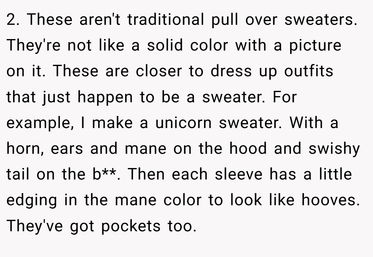 2. These aren't traditional pull over sweaters. They're not like a solid color with a picture on it. These are closer to dress up outfits that just happen to be a sweater. For example, I make a unicorn sweater. With a horn, ears and mane on the hood and swishy tail on the b**. Then each sleeve has a little edging in the mane color to look like hooves. They've got pockets too.