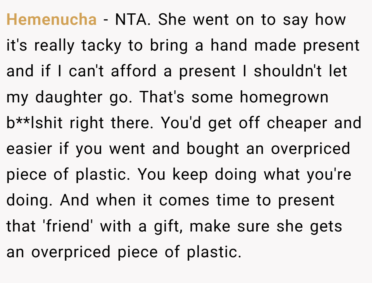 Hemenucha − NTA. She went on to say how it's really tacky to bring a hand made present and if I can't afford a present I shouldn't let my daughter go. That's some homegrown b**lshit right there. You'd get off cheaper and easier if you went and bought an overpriced piece of plastic. You keep doing what you're doing. And when it comes time to present that 'friend' with a gift, make sure she gets an overpriced piece of plastic.