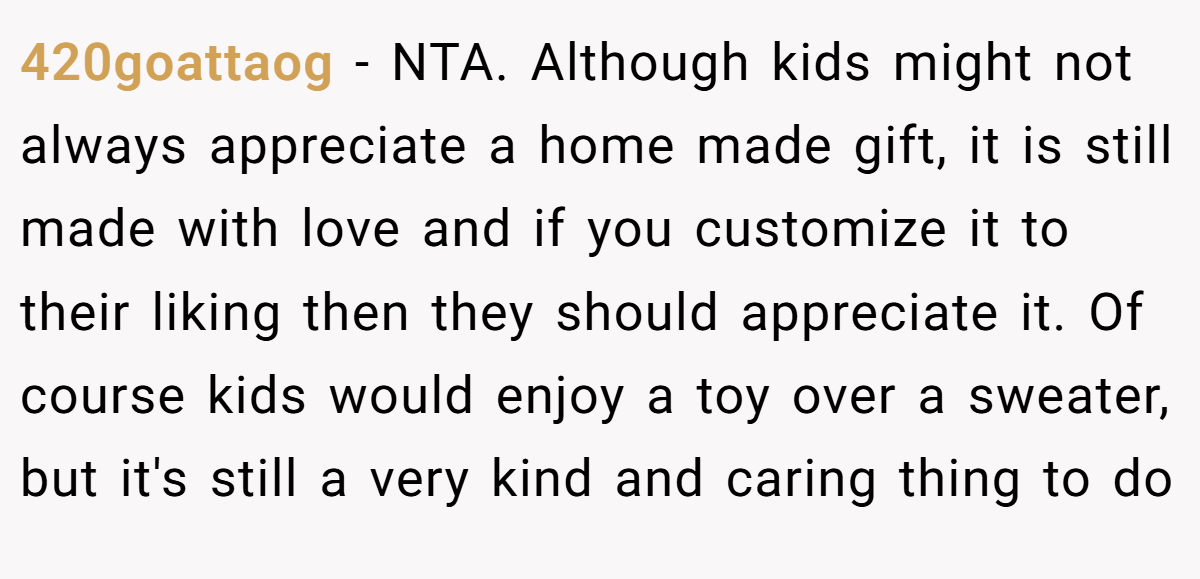 420goattaog − NTA. Although kids might not always appreciate a home made gift, it is still made with love and if you customize it to their liking then they should appreciate it. Of course kids would enjoy a toy over a sweater, but it's still a very kind and caring thing to do