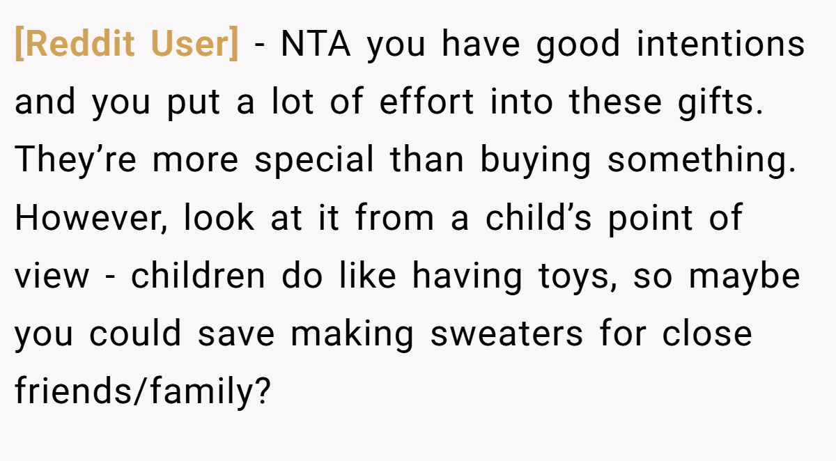 [Reddit User] − NTA you have good intentions and you put a lot of effort into these gifts. They’re more special than buying something. However, look at it from a child’s point of view - children do like having toys, so maybe you could save making sweaters for close friends/family?