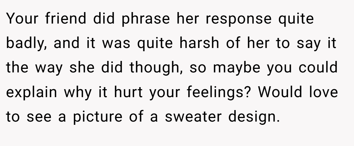 Your friend did phrase her response quite badly, and it was quite harsh of her to say it the way she did though, so maybe you could explain why it hurt your feelings? Would love to see a picture of a sweater design.