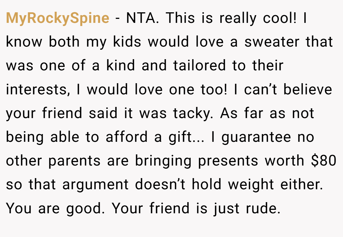 MyRockySpine − NTA. This is really cool! I know both my kids would love a sweater that was one of a kind and tailored to their interests, I would love one too! I can’t believe your friend said it was tacky. As far as not being able to afford a gift... I guarantee no other parents are bringing presents worth $80 so that argument doesn’t hold weight either. You are good. Your friend is just rude.