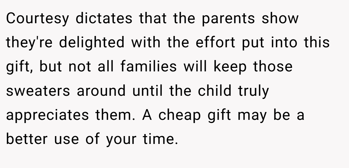 Courtesy dictates that the parents show they're delighted with the effort put into this gift, but not all families will keep those sweaters around until the child truly appreciates them. A cheap gift may be a better use of your time.