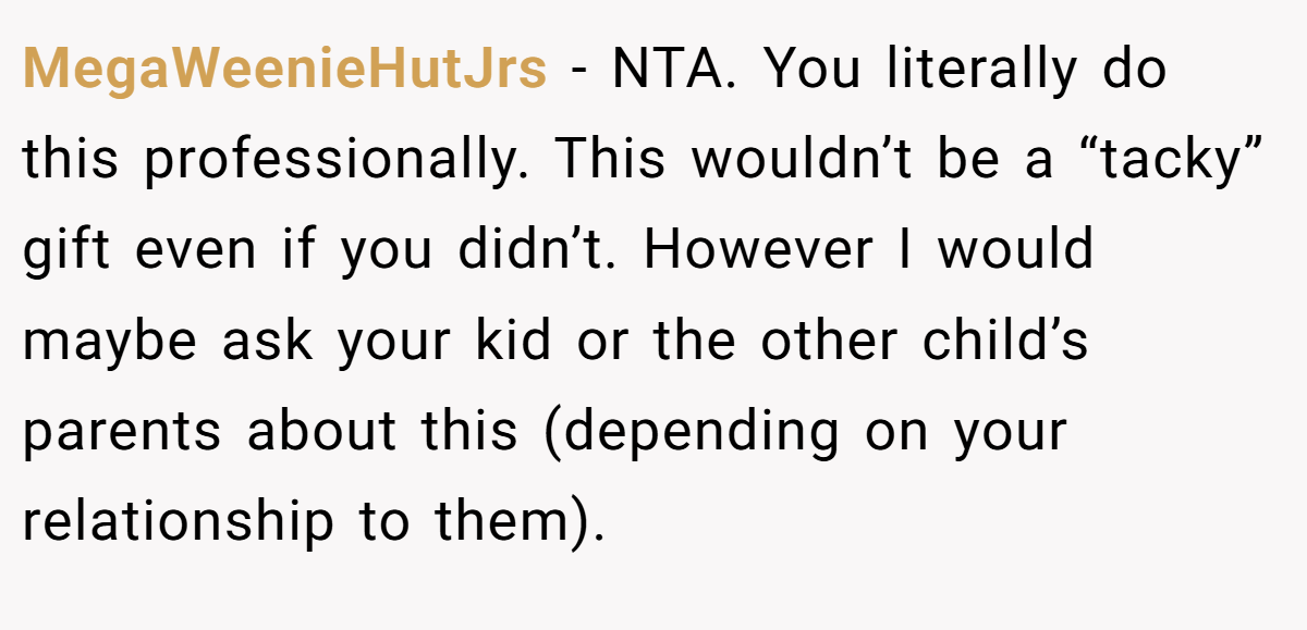 MegaWeenieHutJrs − NTA. You literally do this professionally. This wouldn’t be a “tacky” gift even if you didn’t. However I would maybe ask your kid or the other child’s parents about this (depending on your relationship to them).