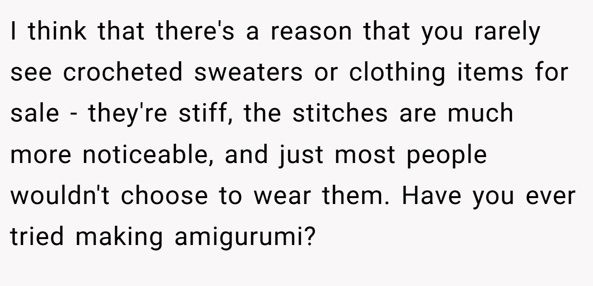 I think that there's a reason that you rarely see crocheted sweaters or clothing items for sale - they're stiff, the stitches are much more noticeable, and just most people wouldn't choose to wear them. Have you ever tried making amigurumi?