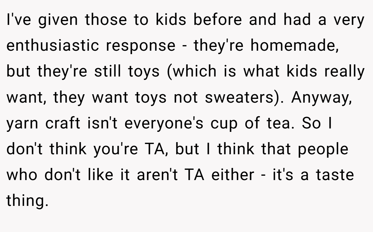 I've given those to kids before and had a very enthusiastic response - they're homemade, but they're still toys (which is what kids really want, they want toys not sweaters). Anyway, yarn craft isn't everyone's cup of tea. So I don't think you're TA, but I think that people who don't like it aren't TA either - it's a taste thing.