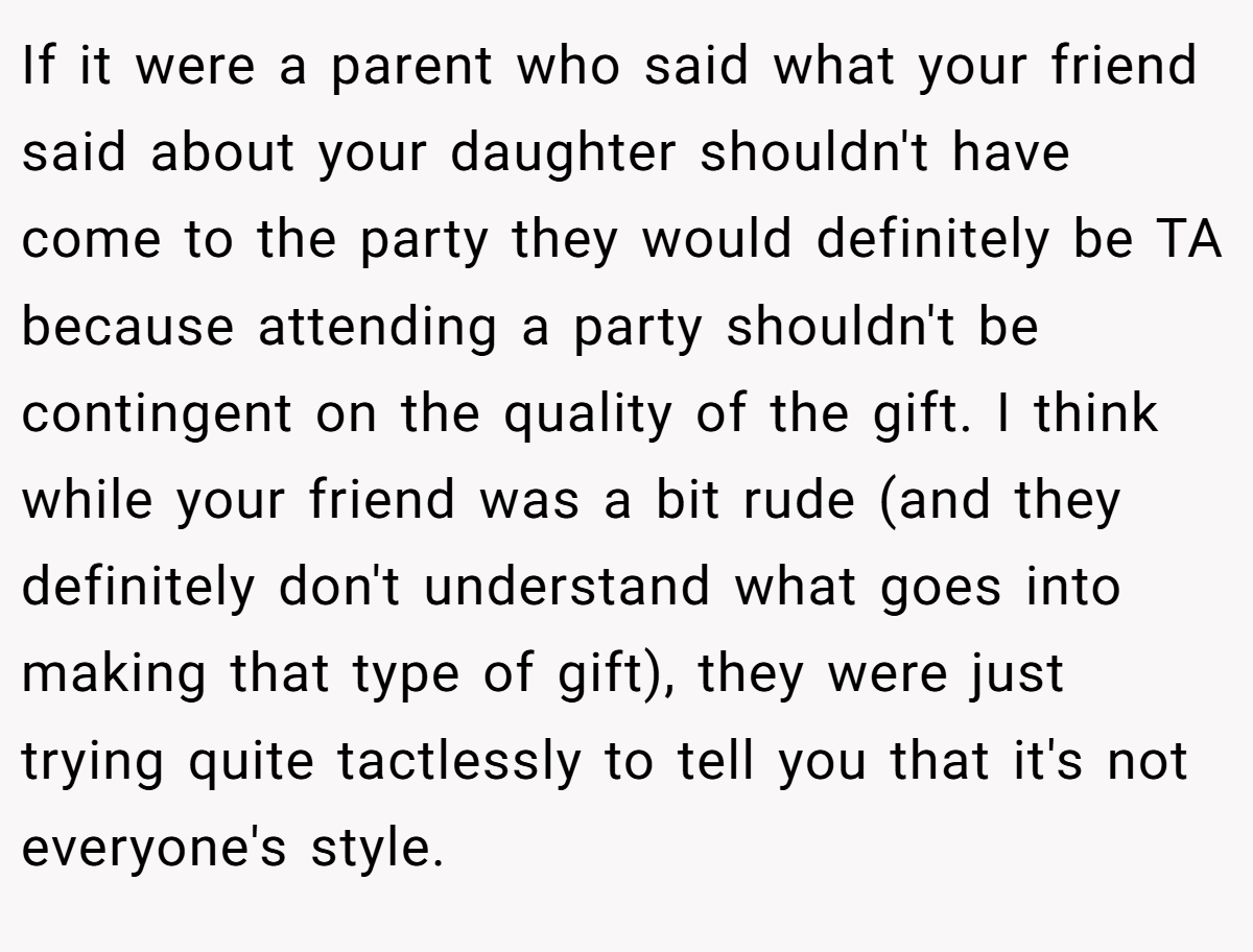 If it were a parent who said what your friend said about your daughter shouldn't have come to the party they would definitely be TA because attending a party shouldn't be contingent on the quality of the gift. I think while your friend was a bit rude (and they definitely don't understand what goes into making that type of gift), they were just trying quite tactlessly to tell you that it's not everyone's style.