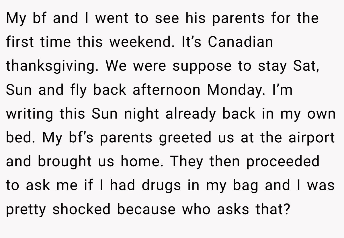 My bf and I went to see his parents for the first time this weekend. It’s Canadian thanksgiving. We were suppose to stay Sat, Sun and fly back afternoon Monday. I’m writing this Sun night already back in my own bed. My bf’s parents greeted us at the airport and brought us home. They then proceeded to ask me if I had drugs in my bag and I was pretty shocked because who asks that?