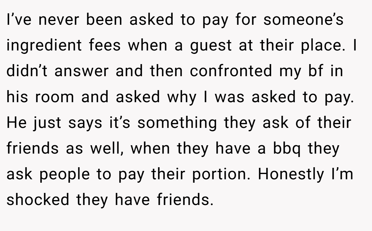 I’ve never been asked to pay for someone’s ingredient fees when a guest at their place. I didn’t answer and then confronted my bf in his room and asked why I was asked to pay. He just says it’s something they ask of their friends as well, when they have a bbq they ask people to pay their portion. Honestly I’m shocked they have friends.
