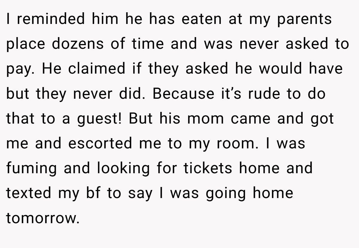 I reminded him he has eaten at my parents place dozens of time and was never asked to pay. He claimed if they asked he would have but they never did. Because it’s rude to do that to a guest! But his mom came and got me and escorted me to my room. I was fuming and looking for tickets home and texted my bf to say I was going home tomorrow.