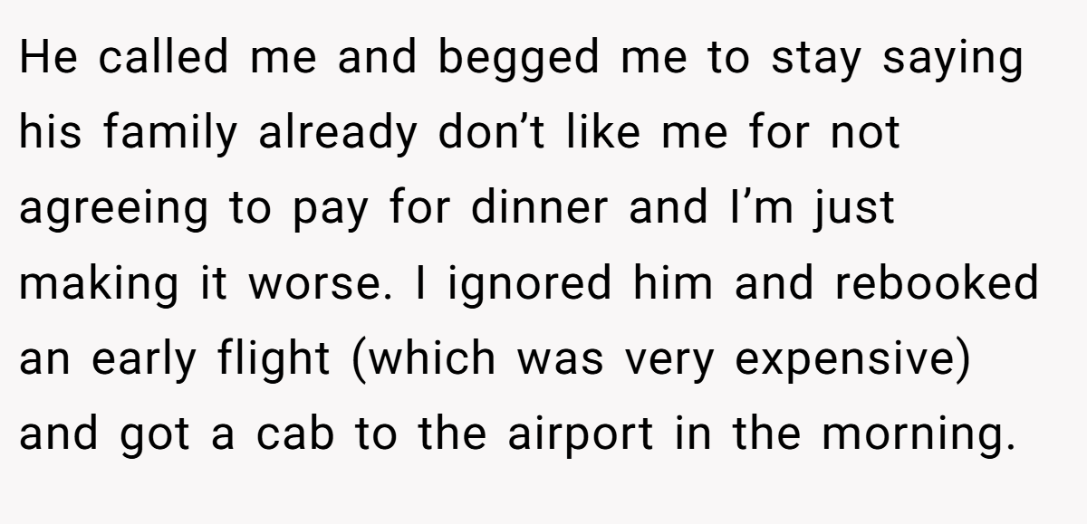 He called me and begged me to stay saying his family already don’t like me for not agreeing to pay for dinner and I’m just making it worse. I ignored him and rebooked an early flight (which was very expensive) and got a cab to the airport in the morning.