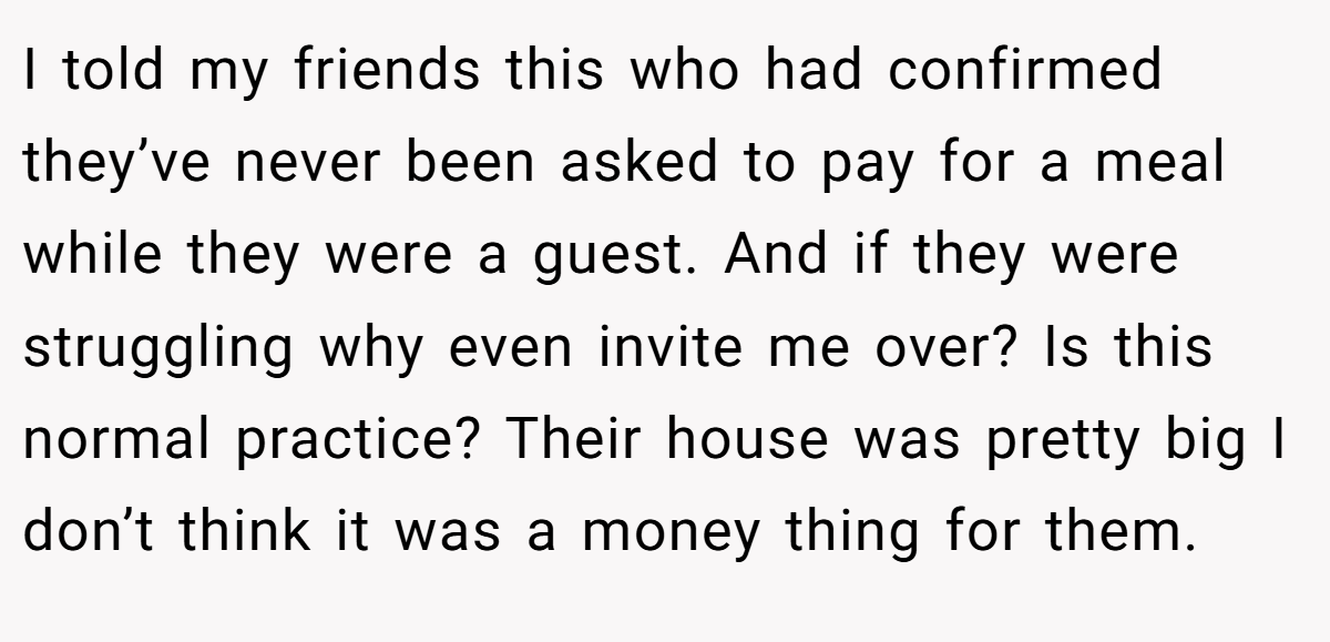 I told my friends this who had confirmed they’ve never been asked to pay for a meal while they were a guest. And if they were struggling why even invite me over? Is this normal practice? Their house was pretty big I don’t think it was a money thing for them.