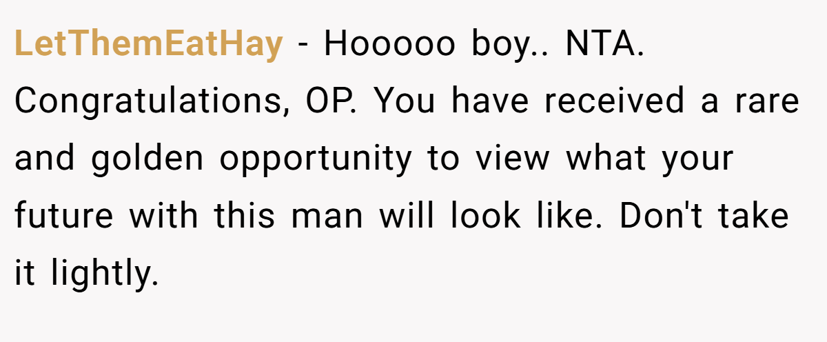 LetThemEatHay − Hooooo boy.. NTA. Congratulations, OP. You have received a rare and golden opportunity to view what your future with this man will look like. Don't take it lightly.