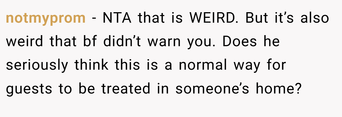 notmyprom − NTA that is WEIRD. But it’s also weird that bf didn’t warn you. Does he seriously think this is a normal way for guests to be treated in someone’s home?