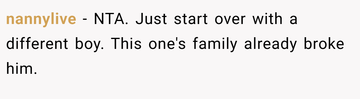 nannylive − NTA. Just start over with a different boy. This one's family already broke him.
