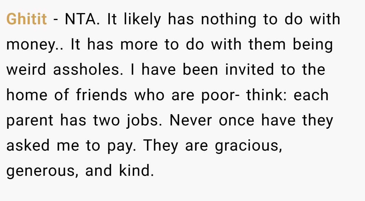 Ghitit − NTA. It likely has nothing to do with money.. It has more to do with them being weird assholes. I have been invited to the home of friends who are poor- think: each parent has two jobs. Never once have they asked me to pay. They are gracious, generous, and kind.