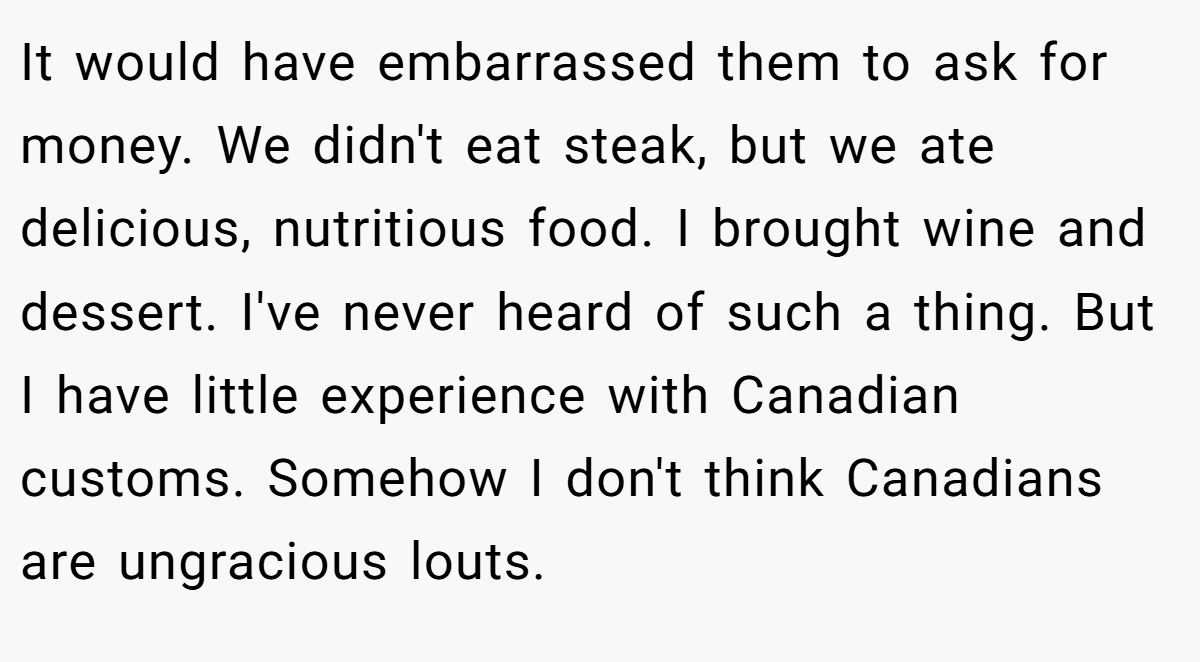 It would have embarrassed them to ask for money. We didn't eat steak, but we ate delicious, nutritious food. I brought wine and dessert. I've never heard of such a thing. But I have little experience with Canadian customs. Somehow I don't think Canadians are ungracious louts.