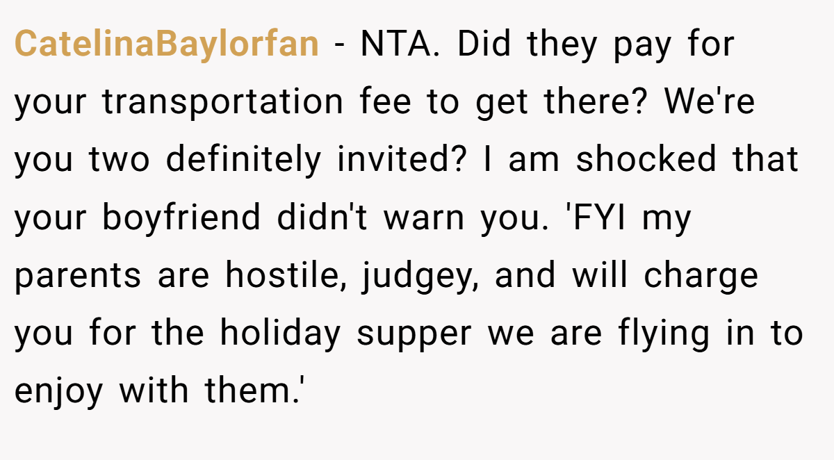 CatelinaBaylorfan − NTA. Did they pay for your transportation fee to get there? We're you two definitely invited? I am shocked that your boyfriend didn't warn you. 'FYI my parents are hostile, judgey, and will charge you for the holiday supper we are flying in to enjoy with them.'