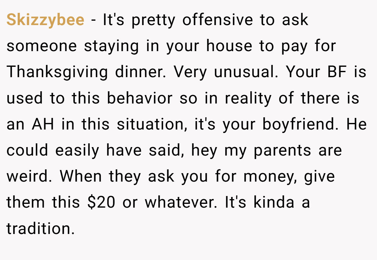 Skizzybee − It's pretty offensive to ask someone staying in your house to pay for Thanksgiving dinner. Very unusual. Your BF is used to this behavior so in reality of there is an AH in this situation, it's your boyfriend. He could easily have said, hey my parents are weird. When they ask you for money, give them this $20 or whatever. It's kinda a tradition.