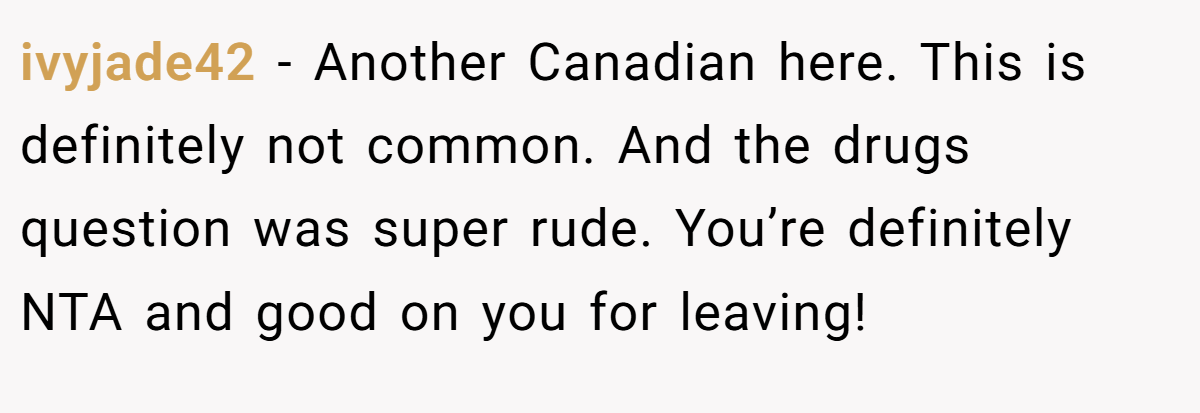 ivyjade42 − Another Canadian here. This is definitely not common. And the drugs question was super rude. You’re definitely NTA and good on you for leaving!
