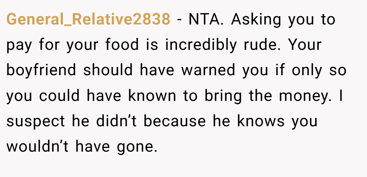 General_Relative2838 − NTA. Asking you to pay for your food is incredibly rude. Your boyfriend should have warned you if only so you could have known to bring the money. I suspect he didn’t because he knows you wouldn’t have gone.