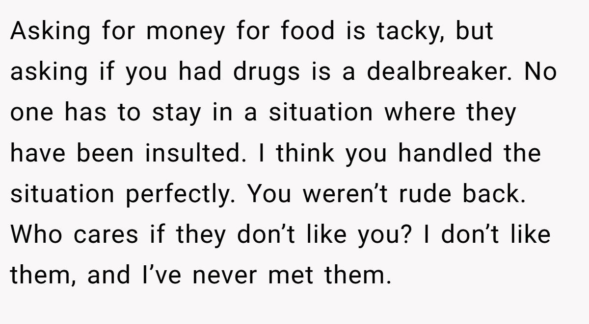 Asking for money for food is tacky, but asking if you had drugs is a dealbreaker. No one has to stay in a situation where they have been insulted. I think you handled the situation perfectly. You weren’t rude back. Who cares if they don’t like you? I don’t like them, and I’ve never met them.
