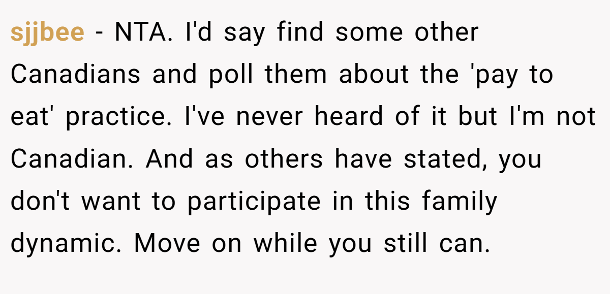 sjjbee − NTA. I'd say find some other Canadians and poll them about the 'pay to eat' practice. I've never heard of it but I'm not Canadian. And as others have stated, you don't want to participate in this family dynamic. Move on while you still can.