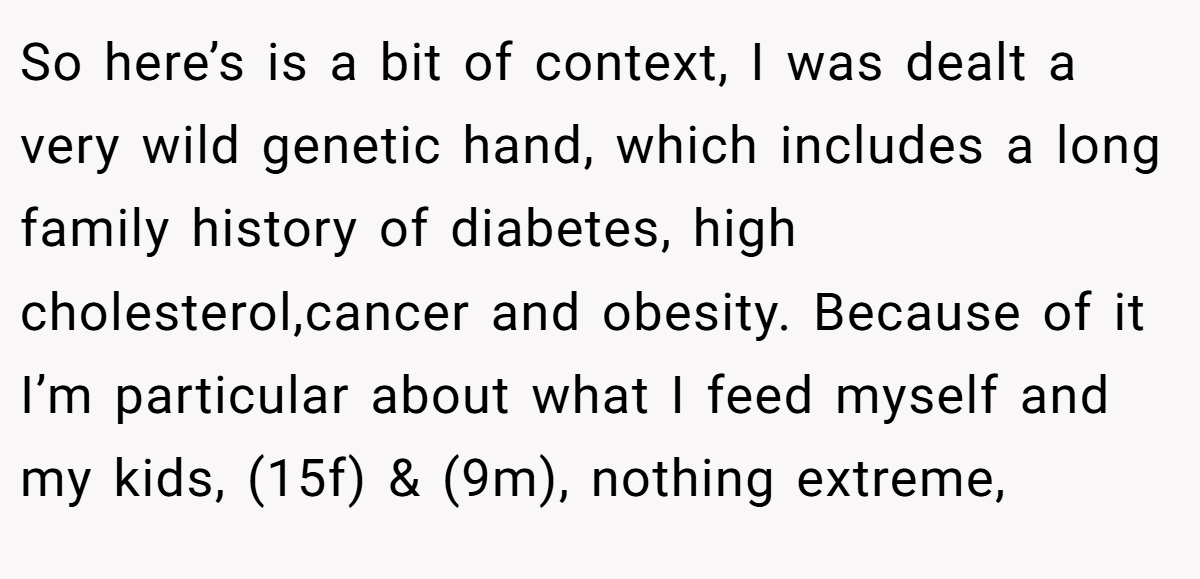 So here’s is a bit of context, I was dealt a very wild genetic hand, which includes a long family history of diabetes, high cholesterol,cancer and obesity. Because of it I’m particular about what I feed myself and my kids, (15f) & (9m), nothing extreme,