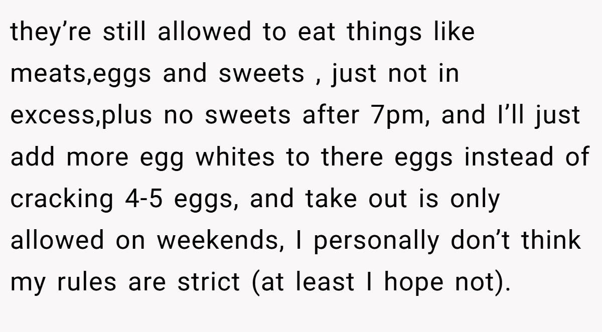 they’re still allowed to eat things like meats,eggs and sweets , just not in excess,plus no sweets after 7pm, and I’ll just add more egg whites to there eggs instead of cracking 4-5 eggs, and take out is only allowed on weekends, I personally don’t think my rules are strict (at least I hope not).