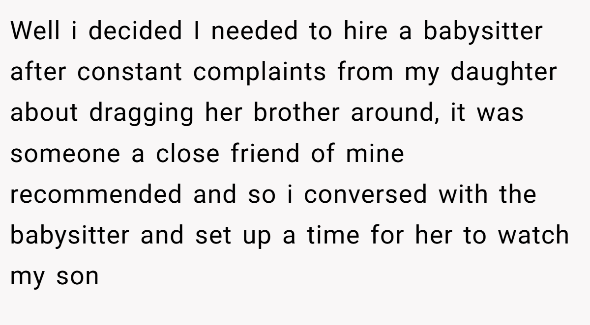 Well i decided I needed to hire a babysitter after constant complaints from my daughter about dragging her brother around, it was someone a close friend of mine recommended and so i conversed with the babysitter and set up a time for her to watch my son