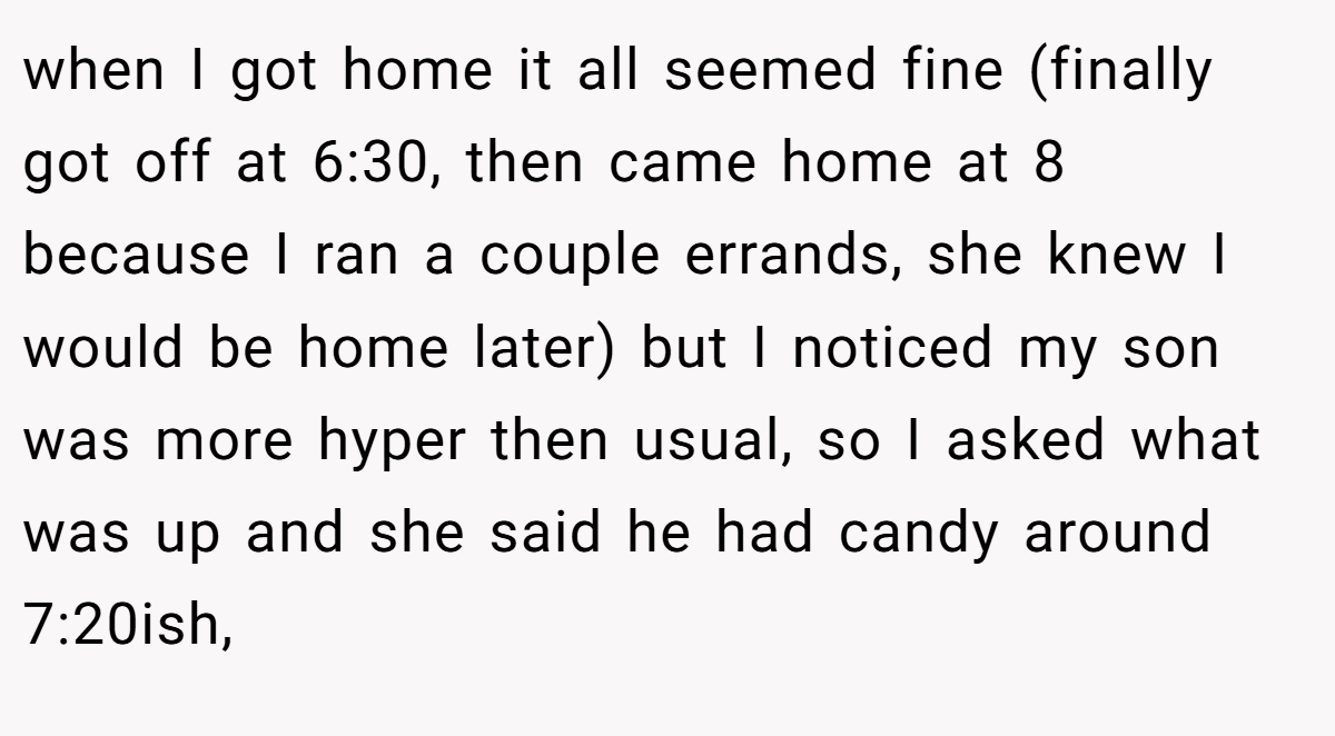 when I got home it all seemed fine (finally got off at 6:30, then came home at 8 because I ran a couple errands, she knew I would be home later) but I noticed my son was more hyper then usual, so I asked what was up and she said he had candy around 7:20ish,