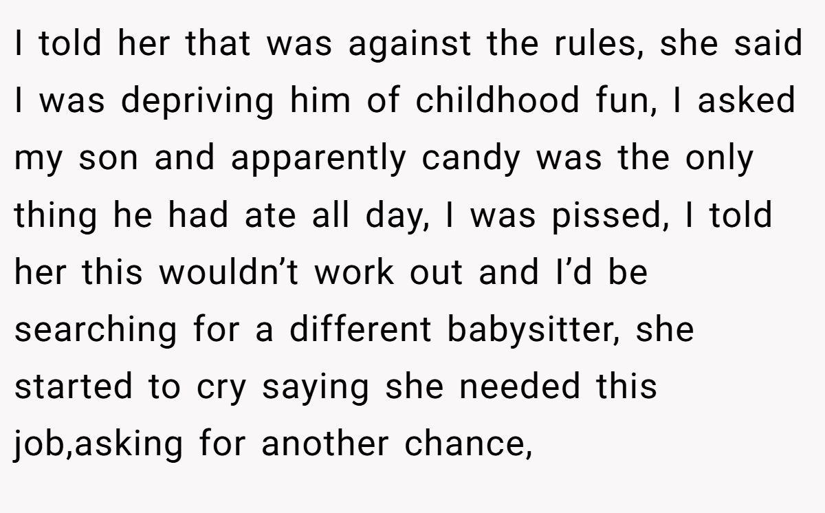 I told her that was against the rules, she said I was depriving him of childhood fun, I asked my son and apparently candy was the only thing he had ate all day, I was pissed, I told her this wouldn’t work out and I’d be searching for a different babysitter, she started to cry saying she needed this job,asking for another chance,