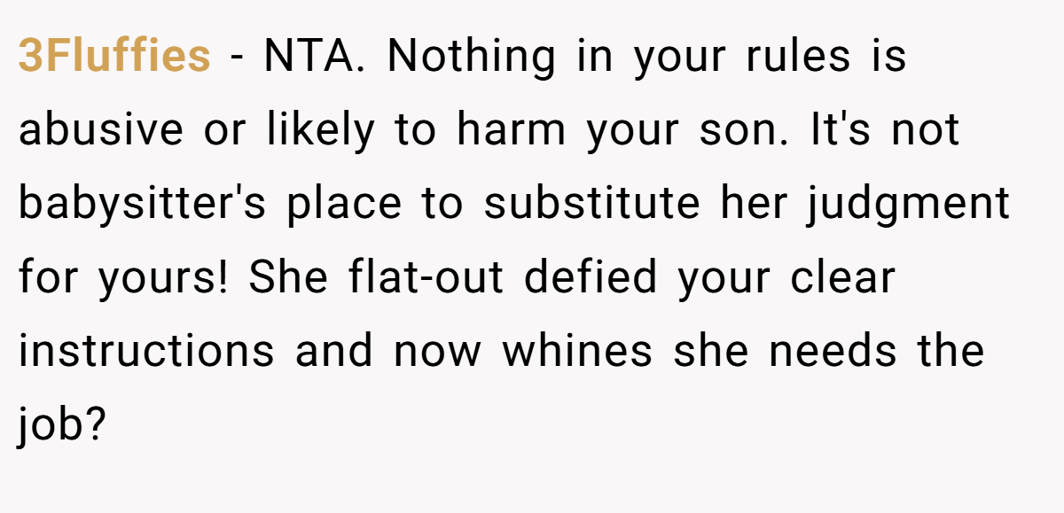 3Fluffies − NTA. Nothing in your rules is abusive or likely to harm your son. It's not babysitter's place to substitute her judgment for yours! She flat-out defied your clear instructions and now whines she needs the job?