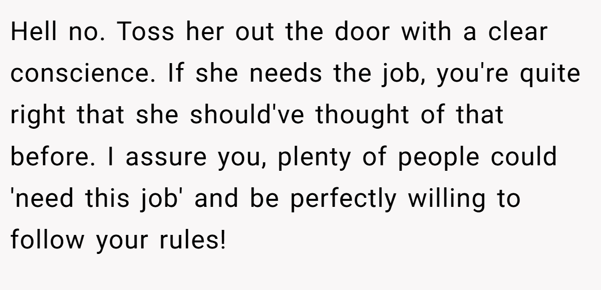 Hell no. Toss her out the door with a clear conscience. If she needs the job, you're quite right that she should've thought of that before. I assure you, plenty of people could 'need this job' and be perfectly willing to follow your rules!