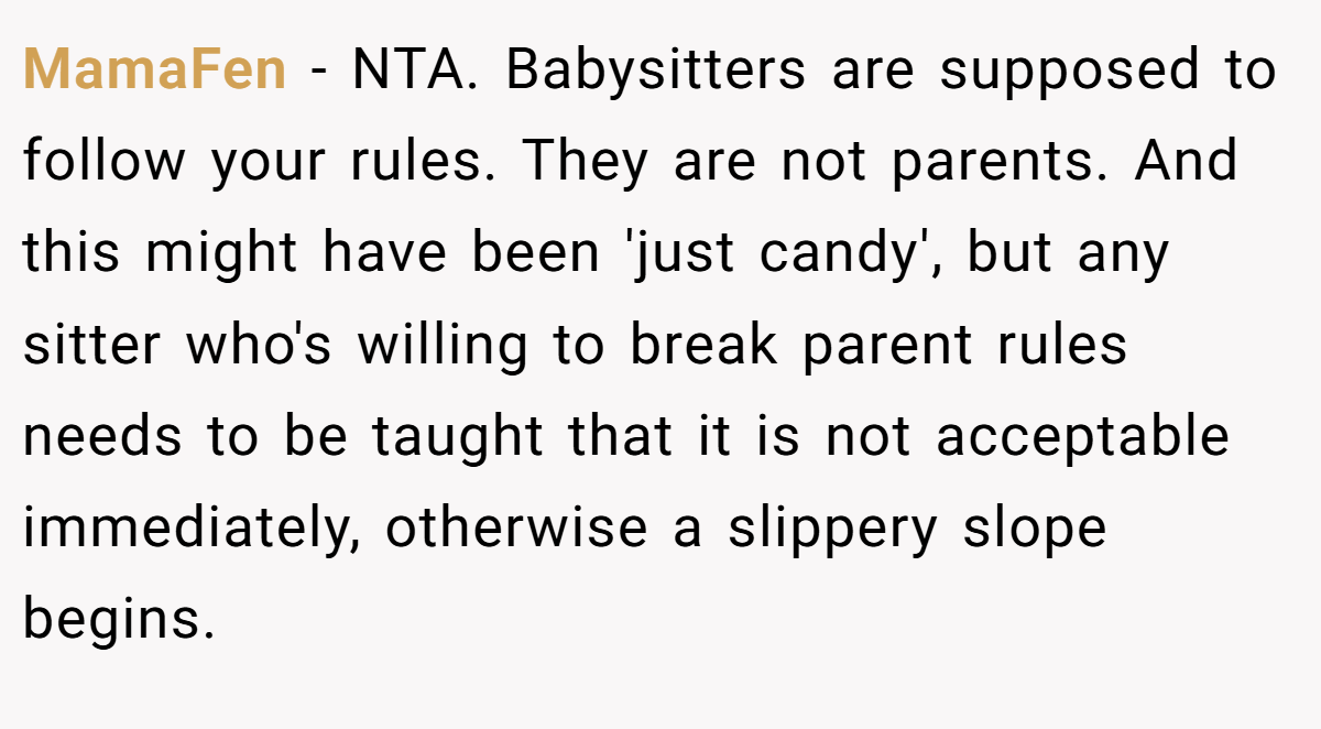 MamaFen − NTA. Babysitters are supposed to follow your rules. They are not parents. And this might have been 'just candy', but any sitter who's willing to break parent rules needs to be taught that it is not acceptable immediately, otherwise a slippery slope begins.