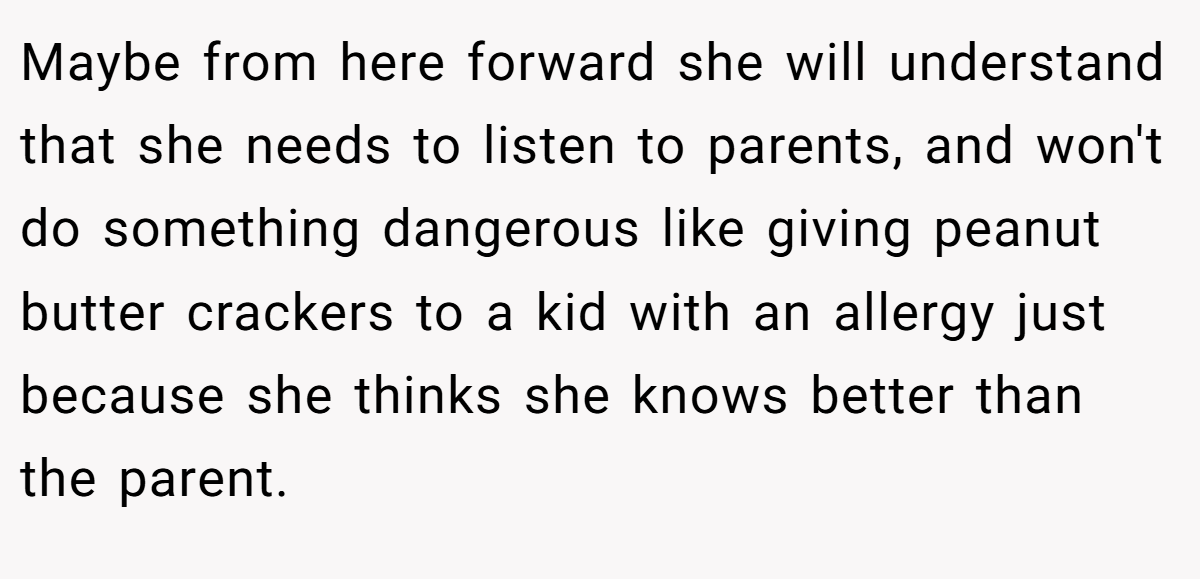 Maybe from here forward she will understand that she needs to listen to parents, and won't do something dangerous like giving peanut butter crackers to a kid with an allergy just because she thinks she knows better than the parent.