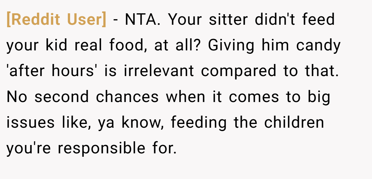 [Reddit User] − NTA. Your sitter didn't feed your kid real food, at all? Giving him candy 'after hours' is irrelevant compared to that. No second chances when it comes to big issues like, ya know, feeding the children you're responsible for.