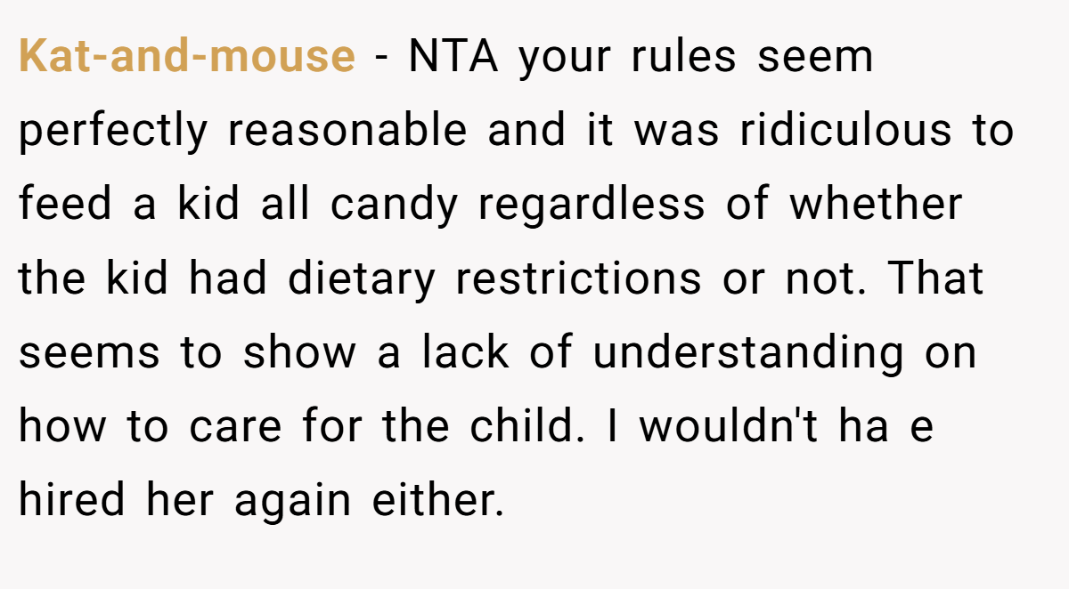 Kat-and-mouse − NTA your rules seem perfectly reasonable and it was ridiculous to feed a kid all candy regardless of whether the kid had dietary restrictions or not. That seems to show a lack of understanding on how to care for the child. I wouldn't ha e hired her again either.