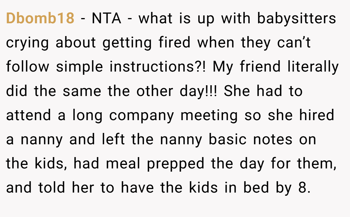Dbomb18 − NTA - what is up with babysitters crying about getting fired when they can’t follow simple instructions?! My friend literally did the same the other day!!! She had to attend a long company meeting so she hired a nanny and left the nanny basic notes on the kids, had meal prepped the day for them, and told her to have the kids in bed by 8.